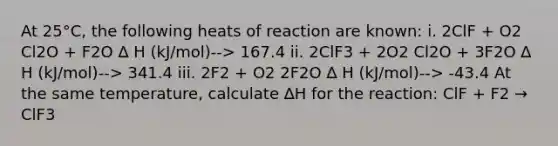 At 25°C, the following heats of reaction are known: i. 2ClF + O2 Cl2O + F2O ∆ H (kJ/mol)--> 167.4 ii. 2ClF3 + 2O2 Cl2O + 3F2O ∆ H (kJ/mol)--> 341.4 iii. 2F2 + O2 2F2O ∆ H (kJ/mol)--> -43.4 At the same temperature, calculate ∆H for the reaction: ClF + F2 → ClF3