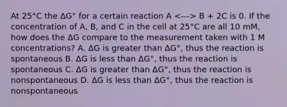 At 25°C the ΔG° for a certain reaction A B + 2C is 0. If the concentration of A, B, and C in the cell at 25°C are all 10 mM, how does the ΔG compare to the measurement taken with 1 M concentrations? A. ΔG is <a href='https://www.questionai.com/knowledge/ktgHnBD4o3-greater-than' class='anchor-knowledge'>greater than</a> ΔG°, thus the reaction is spontaneous B. ΔG is <a href='https://www.questionai.com/knowledge/k7BtlYpAMX-less-than' class='anchor-knowledge'>less than</a> ΔG°, thus the reaction is spontaneous C. ΔG is greater than ΔG°, thus the reaction is nonspontaneous D. ΔG is less than ΔG°, thus the reaction is nonspontaneous