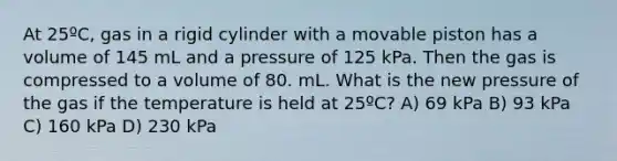 At 25ºC, gas in a rigid cylinder with a movable piston has a volume of 145 mL and a pressure of 125 kPa. Then the gas is compressed to a volume of 80. mL. What is the new pressure of the gas if the temperature is held at 25ºC? A) 69 kPa B) 93 kPa C) 160 kPa D) 230 kPa