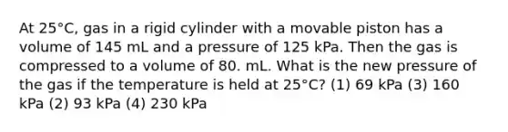 At 25°C, gas in a rigid cylinder with a movable piston has a volume of 145 mL and a pressure of 125 kPa. Then the gas is compressed to a volume of 80. mL. What is the new pressure of the gas if the temperature is held at 25°C? (1) 69 kPa (3) 160 kPa (2) 93 kPa (4) 230 kPa