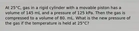 At 25°C, gas in a rigid cylinder with a movable piston has a volume of 145 mL and a pressure of 125 kPa. Then the gas is compressed to a volume of 80. mL. What is the new pressure of the gas if the temperature is held at 25°C?