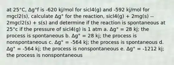 at 25°C, Δg°f is -620 kj/mol for sicl4(g) and -592 kj/mol for mgcl2(s), calculate Δg° for the reaction, sicl4(g) + 2mg(s) -- 2mgcl2(s) + s(s) and determine if the reaction is spontaneous at 25°c if the pressure of sicl4(g) is 1 atm a. Δg° = 28 kj; the process is spontaneous b. Δg° = 28 kj; the process is nonspontaneous c. Δg° = -564 kj; the process is spontaneous d. Δg° = -564 kj; the process is nonspontaneous e. Δg° = -1212 kj; the process is nonspontaneous