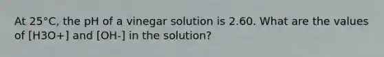 At 25°C, the pH of a vinegar solution is 2.60. What are the values of [H3O+] and [OH-] in the solution?