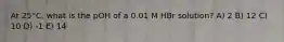 At 25°C, what is the pOH of a 0.01 M HBr solution? A) 2 B) 12 C) 10 D) -1 E) 14