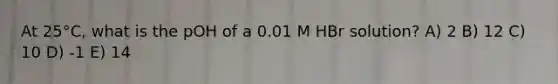 At 25°C, what is the pOH of a 0.01 M HBr solution? A) 2 B) 12 C) 10 D) -1 E) 14