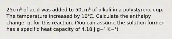 25cm³ of acid was added to 50cm³ of alkali in a polystyrene cup. The temperature increased by 10℃. Calculate the enthalpy change, q, for this reaction. (You can assume the solution formed has a specific heat capacity of 4.18 J g−¹ K−⁴)