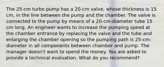 The 25-cm turbo pump has a 20-cm valve, whose thickness is 15 cm, in the line between the pump and the chamber. The valve is connected to the pump by means of a 20-cm-diameter tube 15 cm long. An engineer wants to increase the pumping speed at the chamber entrance by replacing the valve and the tube and enlarging the chamber opening so the pumping path is 25-cm-diameter in all components between chamber and pump. The manager doesn't want to spend the money. You are asked to provide a technical evaluation. What do you recommend?