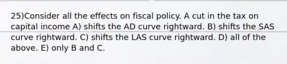 25)Consider all the effects on fiscal policy. A cut in the tax on capital income A) shifts the AD curve rightward. B) shifts the SAS curve rightward. C) shifts the LAS curve rightward. D) all of the above. E) only B and C.