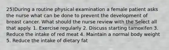 25)During a routine physical examination a female patient asks the nurse what can be done to prevent the development of breast cancer. What should the nurse review with the Select all that apply. 1. Exercise regularly 2. Discuss starting tamoxifen 3. Reduce the intake of red meat 4. Maintain a normal body weight 5. Reduce the intake of dietary fat