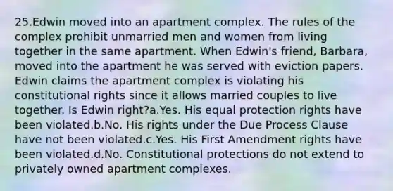 25.Edwin moved into an apartment complex. The rules of the complex prohibit unmarried men and women from living together in the same apartment. When Edwin's friend, Barbara, moved into the apartment he was served with eviction papers. Edwin claims the apartment complex is violating his constitutional rights since it allows married couples to live together. Is Edwin right?a.Yes. His equal protection rights have been violated.b.No. His rights under the Due Process Clause have not been violated.c.Yes. His First Amendment rights have been violated.d.No. Constitutional protections do not extend to privately owned apartment complexes.