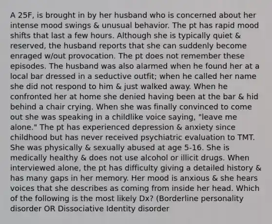 A 25F, is brought in by her husband who is concerned about her intense mood swings & unusual behavior. The pt has rapid mood shifts that last a few hours. Although she is typically quiet & reserved, the husband reports that she can suddenly become enraged w/out provocation. The pt does not remember these episodes. The husband was also alarmed when he found her at a local bar dressed in a seductive outfit; when he called her name she did not respond to him & just walked away. When he confronted her at home she denied having been at the bar & hid behind a chair crying. When she was finally convinced to come out she was speaking in a childlike voice saying, "leave me alone." The pt has experienced depression & anxiety since childhood but has never received psychiatric evaluation to TMT. She was physically & sexually abused at age 5-16. She is medically healthy & does not use alcohol or illicit drugs. When interviewed alone, the pt has difficulty giving a detailed history & has many gaps in her memory. Her mood is anxious & she hears voices that she describes as coming from inside her head. Which of the following is the most likely Dx? (Borderline personality disorder OR Dissociative Identity disorder