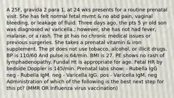 A 25F, gravida 2 para 1, at 24 wks presents for a routine prenatal visit. She has felt normal fetal mvmt & no abd pain, vaginal bleeding, or leakage of fluid. Three days ago, the pts 5 yr old son was diagnosed w/ varicella.; however, she has not had fever, malaise, or a rash. The pt has no chronic medical issues or previous surgeries. She takes a prenatal vitamin & iron supplement. The pt does not use tobacco, alcohol, or illicit drugs. BP is 110/60 And pulse is 64/min. BMI is 27. PE shows no rash of lymphadenopathy. Fundal Ht is appropriate for age. Fetal HR by bedside Doppler is 145/min. Prenatal labs show: - Rubella IgG neg - Rubella IgM. neg - Varicella IgG. pos - Varicella IgM. neg Administration of which of the following is the best next step for this pt? (MMR OR Influenza virus vaccination)