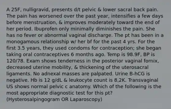 A 25F, nulligravid, presents d/t pelvic & lower sacral back pain. The pain has worsened over the past year, intensifies a few days before menstruation, & improves moderately toward the end of her period. Ibuprofen only minimally diminishes the pain. She has no fever or abnormal vaginal discharge. The pt has been in a monogamous relationship w/ her bf for the past 4 yrs. For the first 3.5 years, they used condoms for contraception; she began taking oral contraceptives 6 months ago. Temp is 98.9F, BP is 120/78. Exam shows tenderness in the posterior vaginal fornix, decreased uterine mobility, & thickening of the uterosacral ligaments. No adnexal masses are palpated. Urine B-hCG is negative. Hb is 12 g/dL & leukocyte count is 8,2K. Transvaginal US shows normal pelvic c anatomy. Which of the following is the most appropriate diagnostic test for this pt? (Hysterosalpingogram OR Laparoscopy)