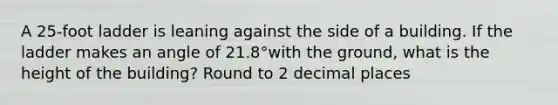 A 25-foot ladder is leaning against the side of a building. If the ladder makes an angle of 21.8°with the ground, what is the height of the building? Round to 2 decimal places