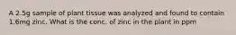 A 2.5g sample of plant tissue was analyzed and found to contain 1.6mg zinc. What is the conc. of zinc in the plant in ppm