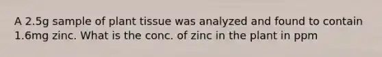 A 2.5g sample of plant tissue was analyzed and found to contain 1.6mg zinc. What is the conc. of zinc in the plant in ppm