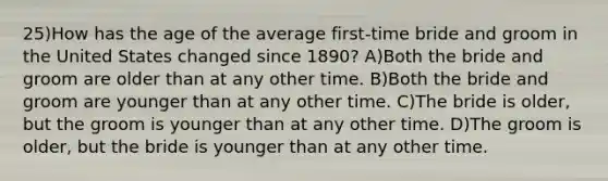 25)How has the age of the average first-time bride and groom in the United States changed since 1890? A)Both the bride and groom are older than at any other time. B)Both the bride and groom are younger than at any other time. C)The bride is older, but the groom is younger than at any other time. D)The groom is older, but the bride is younger than at any other time.