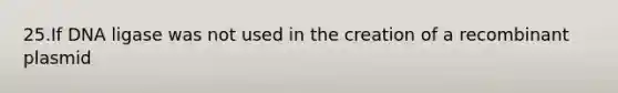 25.If DNA ligase was not used in the creation of a recombinant plasmid