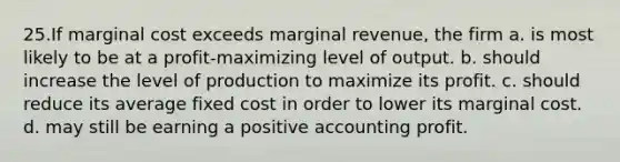 25.If marginal cost exceeds marginal revenue, the firm a. is most likely to be at a profit‐maximizing level of output. b. should increase the level of production to maximize its profit. c. should reduce its average fixed cost in order to lower its marginal cost. d. may still be earning a positive accounting profit.