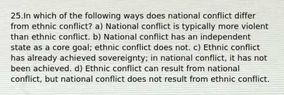 25.In which of the following ways does national conflict differ from ethnic conflict? a) National conflict is typically more violent than ethnic conflict. b) National conflict has an independent state as a core goal; ethnic conflict does not. c) Ethnic conflict has already achieved sovereignty; in national conflict, it has not been achieved. d) Ethnic conflict can result from national conflict, but national conflict does not result from ethnic conflict.