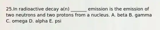 25.In radioactive decay a(n) _______ emission is the emission of two neutrons and two protons from a nucleus. A. beta B. gamma C. omega D. alpha E. psi