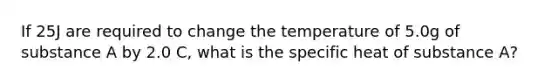 If 25J are required to change the temperature of 5.0g of substance A by 2.0 C, what is the specific heat of substance A?