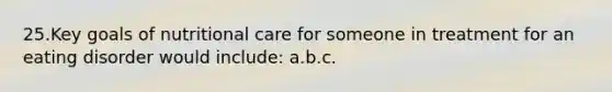 25.​Key goals of nutritional care for someone in treatment for an eating disorder would include: a.​b.​c.​