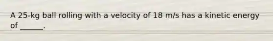 A 25-kg ball rolling with a velocity of 18 m/s has a kinetic energy of ______.