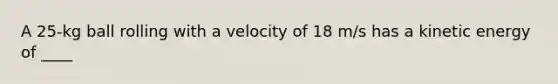 A 25-kg ball rolling with a velocity of 18 m/s has a kinetic energy of ____