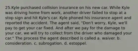 25.Kyle purchased collision insurance on his new car. While Kyle was driving home from work, another driver failed to stop at a stop sign and hit Kyle's car. Kyle phoned his insurance agent and reported the accident. The agent said, "Don't worry, Kyle, we'll pay to get your car fixed. And after we pay for the damage to your car, we will try to collect from the driver who damaged your car." The process the agent described is called a. waiver. b. consideration. c. subrogation. d. estoppel.