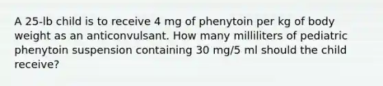 A 25-lb child is to receive 4 mg of phenytoin per kg of body weight as an anticonvulsant. How many milliliters of pediatric phenytoin suspension containing 30 mg/5 ml should the child receive?