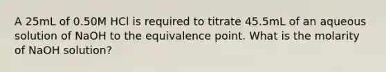 A 25mL of 0.50M HCl is required to titrate 45.5mL of an aqueous solution of NaOH to the equivalence point. What is the molarity of NaOH solution?