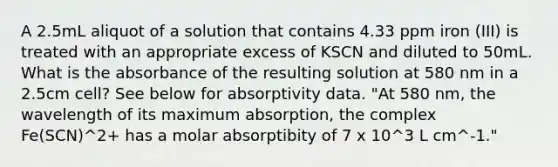 A 2.5mL aliquot of a solution that contains 4.33 ppm iron (III) is treated with an appropriate excess of KSCN and diluted to 50mL. What is the absorbance of the resulting solution at 580 nm in a 2.5cm cell? See below for absorptivity data. "At 580 nm, the wavelength of its maximum absorption, the complex Fe(SCN)^2+ has a molar absorptibity of 7 x 10^3 L cm^-1."