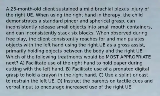 A 25-month-old client sustained a mild brachial plexus injury of the right UE. When using the right hand in therapy, the child demonstrates a standard pincer and spherical grasp, can inconsistently release small objects into small mouth containers, and can inconsistently stack six blocks. When observed during free play, the client consistently reaches for and manipulates objects with the left hand using the right UE as a gross assist, primarily holding objects between the body and the right UE. Which of the following treatments would be MOST APPROPRIATE next? A) Facilitate use of the right hand to hold paper during cutting with the left hand. B) Facilitate use of a pronated digital grasp to hold a crayon in the right hand. C) Use a splint or cast to restrain the left UE. D) Instruct the parents on tactile cues and verbal input to encourage increased use of the right UE.