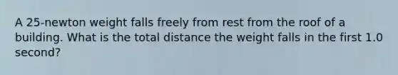 A 25-newton weight falls freely from rest from the roof of a building. What is the total distance the weight falls in the first 1.0 second?