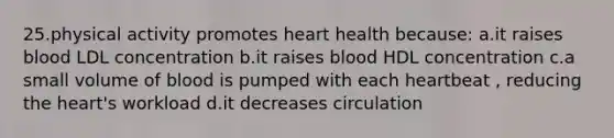 25.physical activity promotes heart health because: a.it raises blood LDL concentration b.it raises blood HDL concentration c.a small volume of blood is pumped with each heartbeat , reducing the heart's workload d.it decreases circulation