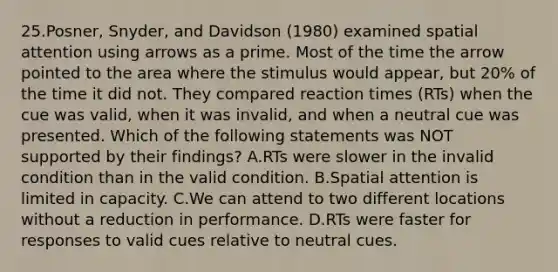 25.Posner, Snyder, and Davidson (1980) examined spatial attention using arrows as a prime. Most of the time the arrow pointed to the area where the stimulus would appear, but 20% of the time it did not. They compared reaction times (RTs) when the cue was valid, when it was invalid, and when a neutral cue was presented. Which of the following statements was NOT supported by their findings? A.RTs were slower in the invalid condition than in the valid condition. B.Spatial attention is limited in capacity. C.We can attend to two different locations without a reduction in performance. D.RTs were faster for responses to valid cues relative to neutral cues.