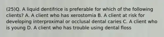 (25)Q. A liquid dentifrice is preferable for which of the following clients? A. A client who has xerostomia B. A client at risk for developing interproximal or occlusal dental caries C. A client who is young D. A client who has trouble using dental floss