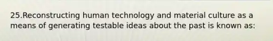 25.Reconstructing human technology and material culture as a means of generating testable ideas about the past is known as: