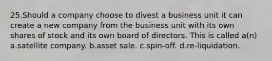 25.Should a company choose to divest a business unit it can create a new company from the business unit with its own shares of stock and its own board of directors. This is called a(n) a.satellite company. b.asset sale. c.spin-off. d.re-liquidation.