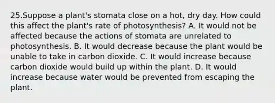 25.Suppose a plant's stomata close on a hot, dry day. How could this affect the plant's rate of photosynthesis? A. It would not be affected because the actions of stomata are unrelated to photosynthesis. B. It would decrease because the plant would be unable to take in carbon dioxide. C. It would increase because carbon dioxide would build up within the plant. D. It would increase because water would be prevented from escaping the plant.