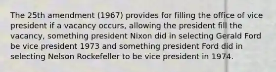 The 25th amendment (1967) provides for filling the office of vice president if a vacancy occurs, allowing the president fill the vacancy, something president Nixon did in selecting Gerald Ford be vice president 1973 and something president Ford did in selecting Nelson Rockefeller to be vice president in 1974.