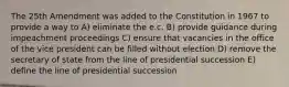 The 25th Amendment was added to the Constitution in 1967 to provide a way to A) eliminate the e.c. B) provide guidance during impeachment proceedings C) ensure that vacancies in the office of the vice president can be filled without election D) remove the secretary of state from the line of presidential succession E) define the line of presidential succession