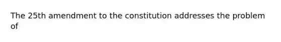 The 25th amendment to the constitution addresses the problem of