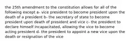 the 25th amendment to the constitution allows for all of the following except a- vice president to become president upon the death of a president b- the secretary of state to become president upon death of president and vice c- the president to declare himself incapacitated, allowing the vice to become acting president d- the president to appoint a new vice upon the death or resignation of the vice