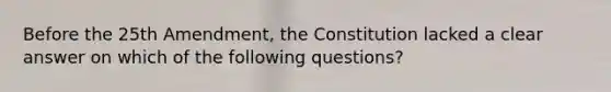 Before the 25th Amendment, the Constitution lacked a clear answer on which of the following questions?