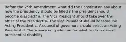 Before the 25th Amendment, what did the Constitution say about how the presidency should be filled if the president should become disabled? a. The Vice President should take over the office of the President b. The Vice President should become the Acting President c. A council of governors should select an Acting President d. There were no guidelines for what to do in case of presidential disability