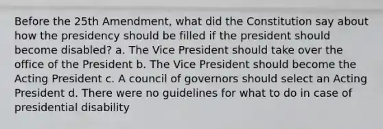 Before the 25th Amendment, what did the Constitution say about how the presidency should be filled if the president should become disabled? a. The Vice President should take over the office of the President b. The Vice President should become the Acting President c. A council of governors should select an Acting President d. There were no guidelines for what to do in case of presidential disability