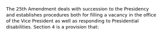 The 25th Amendment deals with succession to the Presidency and establishes procedures both for filling a vacancy in the office of the Vice President as well as responding to Presidential disabilities. Section 4 is a provision that: