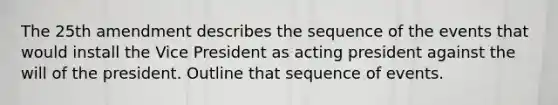 The 25th amendment describes the sequence of the events that would install the Vice President as acting president against the will of the president. Outline that sequence of events.